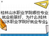 桂林山水职业学院哪些专业就业前景好，为什么(桂林山水职业学院好就业专业)