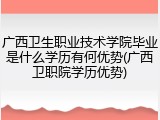 广西卫生职业技术学院毕业是什么学历有何优势(广西卫职院学历优势)
