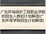 广东环境保护工程职业学院的招生人数和计划解读(广东环保学院招生计划解读)