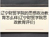 辽宁财贸学院的思想政治教育怎么样(辽宁财贸学院思政教育评价)