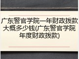 广东警官学院一年财政拨款大概多少钱(广东警官学院年度财政拨款)