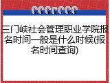 三门峡社会管理职业学院报名时间一般是什么时候(报名时间查询)