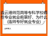 连云港师范高等专科学校哪些专业就业前景好，为什么(连师专好就业专业)