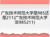 广东技术师范大学是985还是211(广东技术师范大学非985211)