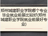 郑州城建职业学院哪个专业毕业就业前景比较好(郑州城建职业学院就业前景好专业)