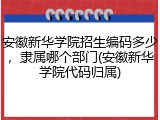 安徽新华学院招生编码多少，隶属哪个部门(安徽新华学院代码归属)