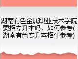 湖南有色金属职业技术学院要招专升本吗，如何参考(湖南有色专升本招生参考)