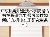 广东机电职业技术学院是否有在职研究生,报考条件如何(广东机电在职研究生条件)