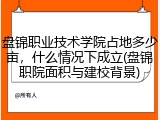 盘锦职业技术学院占地多少亩，什么情况下成立(盘锦职院面积与建校背景)
