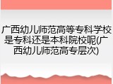 广西幼儿师范高等专科学校是专科还是本科院校呢(广西幼儿师范高专层次)