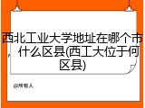 西北工业大学地址在哪个市，什么区县(西工大位于何区县)