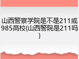 山西警察学院是不是211或985高校(山西警院是211吗)