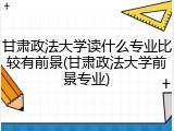 甘肃政法大学读什么专业比较有前景(甘肃政法大学前景专业)