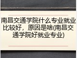 南昌交通学院什么专业就业比较好，原因是啥(南昌交通学院好就业专业)