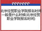 北京经贸职业学院报名时间一般是什么时候(北京经贸职业学院报名时间)