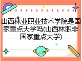 山西林业职业技术学院是国家重点大学吗(山西林职非国家重点大学)