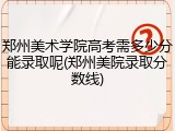 郑州美术学院高考需多少分能录取呢(郑州美院录取分数线)