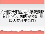 广州康大职业技术学院要招专升本吗，如何参考(广州康大专升本条件)