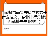 西藏警官高等专科学校属于什么档次，专业排行分析(西藏警专专业排行)