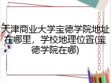 天津商业大学宝德学院地址在哪里，学校地理位置(宝德学院在哪)