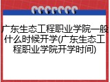 广东生态工程职业学院一般什么时候开学(广东生态工程职业学院开学时间)