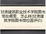 甘肃建筑职业技术学院图书馆在哪里，怎么样(甘肃建筑学院图书馆位置评价)