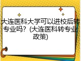 大连医科大学可以进校后转专业吗？(大连医科转专业政策)
