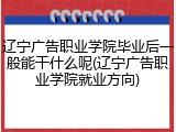 辽宁广告职业学院毕业后一般能干什么呢(辽宁广告职业学院就业方向)
