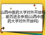 山西中医药大学对外开放吗，能否进去参观(山西中医药大学对外开放吗)