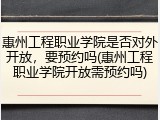 惠州工程职业学院是否对外开放，要预约吗(惠州工程职业学院开放需预约吗)