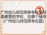 广州幼儿师范高等专科学校是哪里的学校，在哪个城市(广州幼儿师范高专位置)