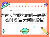 吉首大学报名时间一般是什么时候(吉大何时报名)