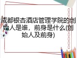 成都银杏酒店管理学院的创始人是谁，前身是什么(创始人及前身)