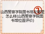山西警察学院图书馆在哪里，怎么样(山西警察学院图书馆位置评价)