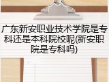 广东新安职业技术学院是专科还是本科院校呢(新安职院是专科吗)