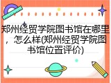 郑州经贸学院图书馆在哪里，怎么样(郑州经贸学院图书馆位置评价)