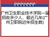 广州卫生职业技术学院一届招收多少人，最近几年(广州卫职院近年招生数)