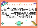 安徽工商职业学院什么专业最好，一年招多少人(安徽工商热门专业招生)