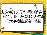 大连海洋大学如何申请在读间的创业无息贷款(大连海洋大学创业贷款申请)