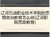 辽河石油职业技术学院的思想政治教育怎么样(辽河职院思政教育)