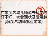 广东茂名幼儿师范专科学校好不好，就业现状及发展趋势(茂名幼师就业前景)