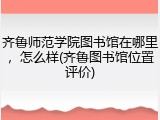 齐鲁师范学院图书馆在哪里，怎么样(齐鲁图书馆位置评价)