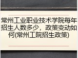 常州工业职业技术学院每年招生人数多少，政策变动如何(常州工院招生政策)