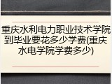 重庆水利电力职业技术学院到毕业要花多少学费(重庆水电学院学费多少)
