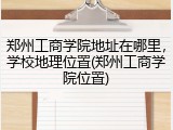 郑州工商学院地址在哪里，学校地理位置(郑州工商学院位置)