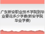 广东新安职业技术学院到毕业要花多少学费(新安学院毕业学费)