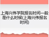 上海兴伟学院报名时间一般是什么时候(上海兴伟报名时间)