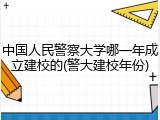 中国人民警察大学哪一年成立建校的(警大建校年份)