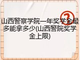 山西警察学院一年奖学金最多能拿多少(山西警院奖学金上限)