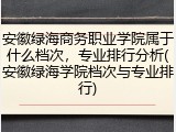 安徽绿海商务职业学院属于什么档次，专业排行分析(安徽绿海学院档次与专业排行)